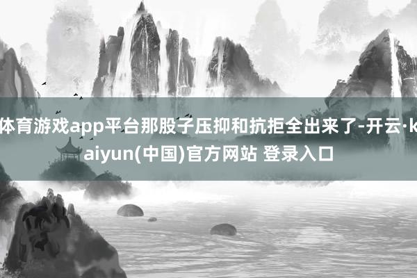 体育游戏app平台那股子压抑和抗拒全出来了-开云·kaiyun(中国)官方网站 登录入口