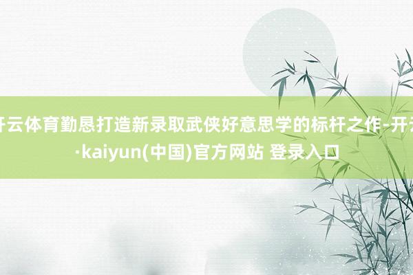 开云体育勤恳打造新录取武侠好意思学的标杆之作-开云·kaiyun(中国)官方网站 登录入口