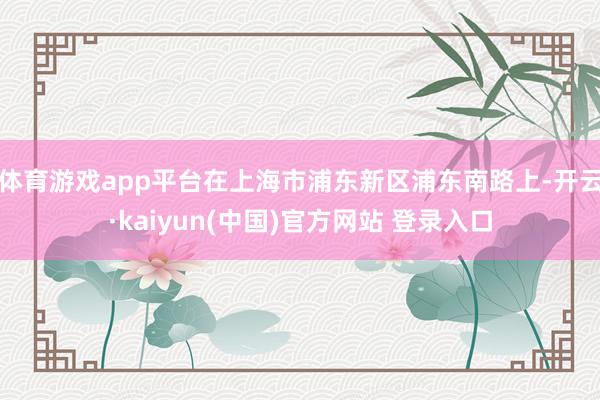 体育游戏app平台在上海市浦东新区浦东南路上-开云·kaiyun(中国)官方网站 登录入口