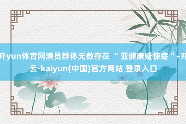 开yun体育网演员群体无数存在 "亚健康蹙悚症"-开云·kaiyun(中国)官方网站 登录入口