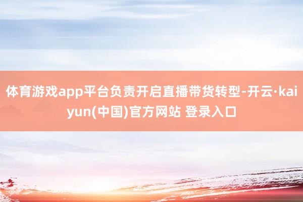 体育游戏app平台负责开启直播带货转型-开云·kaiyun(中国)官方网站 登录入口