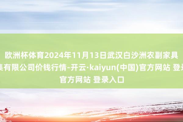 欧洲杯体育2024年11月13日武汉白沙洲农副家具大市集有限公司价钱行情-开云·kaiyun(中国)官方网站 登录入口