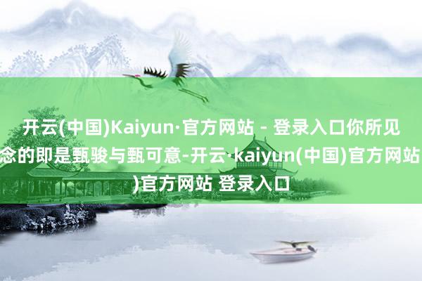 开云(中国)Kaiyun·官方网站 - 登录入口你所见所闻所念念的即是甄骏与甄可意-开云·kaiyun(中国)官方网站 登录入口