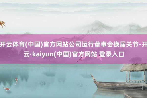 开云体育(中国)官方网站公司运行董事会换届关节-开云·kaiyun(中国)官方网站 登录入口