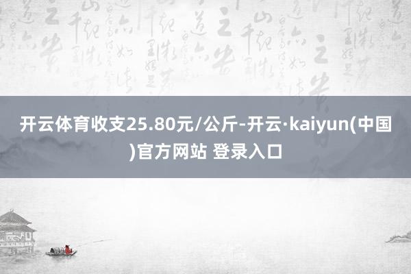 开云体育收支25.80元/公斤-开云·kaiyun(中国)官方网站 登录入口