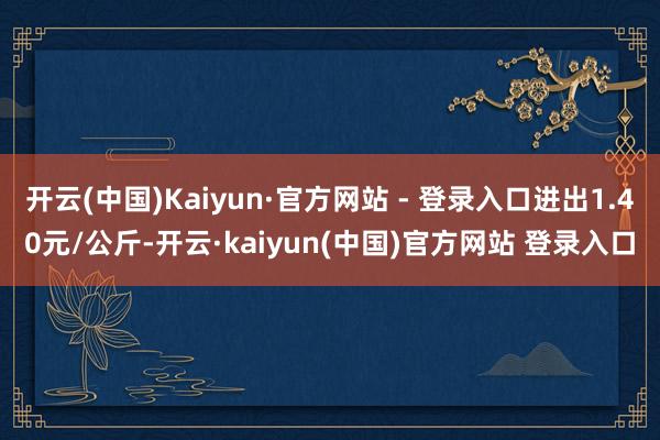 开云(中国)Kaiyun·官方网站 - 登录入口进出1.40元/公斤-开云·kaiyun(中国)官方网站 登录入口