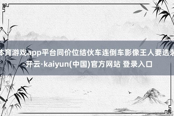 体育游戏app平台同价位结伙车连倒车影像王人要选装-开云·kaiyun(中国)官方网站 登录入口