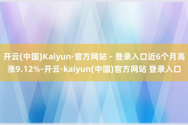 开云(中国)Kaiyun·官方网站 - 登录入口近6个月高涨9.12%-开云·kaiyun(中国)官方网站 登录入口
