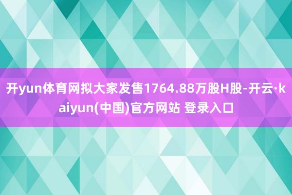 开yun体育网拟大家发售1764.88万股H股-开云·kaiyun(中国)官方网站 登录入口