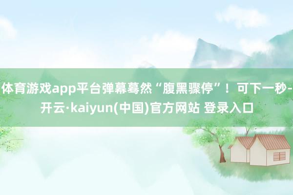 体育游戏app平台弹幕蓦然“腹黑骤停”!可下一秒-开云·kaiyun(中国)官方网站 登录入口