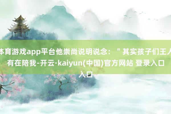 体育游戏app平台他崇尚说明说念：＂其实孩子们王人有在陪我-开云·kaiyun(中国)官方网站 登录入口