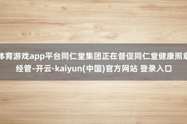 体育游戏app平台同仁堂集团正在督促同仁堂健康照章经管-开云·kaiyun(中国)官方网站 登录入口