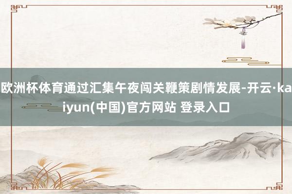 欧洲杯体育通过汇集午夜闯关鞭策剧情发展-开云·kaiyun(中国)官方网站 登录入口