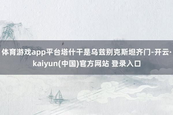 体育游戏app平台　　塔什干是乌兹别克斯坦齐门-开云·kaiyun(中国)官方网站 登录入口