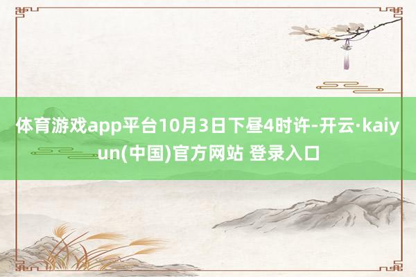 体育游戏app平台10月3日下昼4时许-开云·kaiyun(中国)官方网站 登录入口
