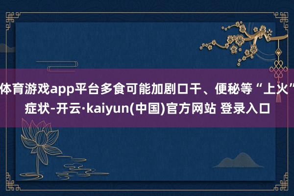 体育游戏app平台多食可能加剧口干、便秘等“上火”症状-开云·kaiyun(中国)官方网站 登录入口