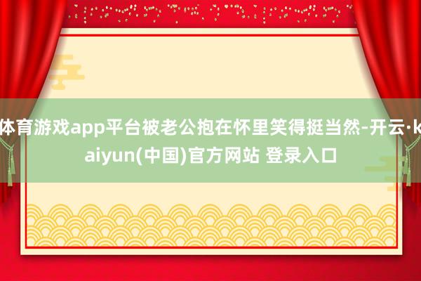 体育游戏app平台被老公抱在怀里笑得挺当然-开云·kaiyun(中国)官方网站 登录入口