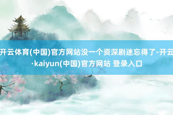 开云体育(中国)官方网站没一个资深剧迷忘得了-开云·kaiyun(中国)官方网站 登录入口
