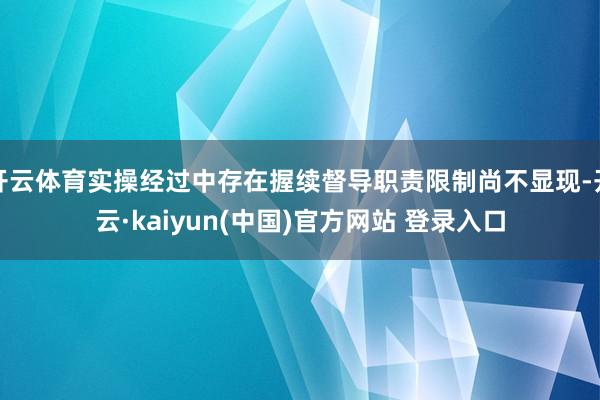 开云体育实操经过中存在握续督导职责限制尚不显现-开云·kaiyun(中国)官方网站 登录入口