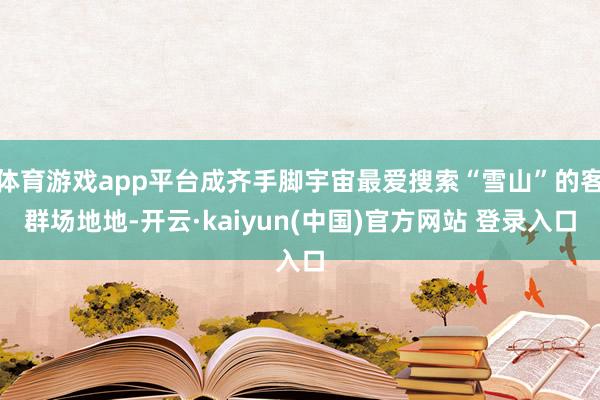 体育游戏app平台成齐手脚宇宙最爱搜索“雪山”的客群场地地-开云·kaiyun(中国)官方网站 登录入口