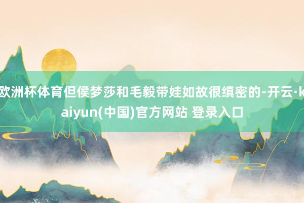 欧洲杯体育但侯梦莎和毛毅带娃如故很缜密的-开云·kaiyun(中国)官方网站 登录入口