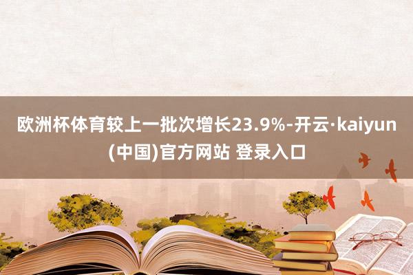 欧洲杯体育较上一批次增长23.9%-开云·kaiyun(中国)官方网站 登录入口