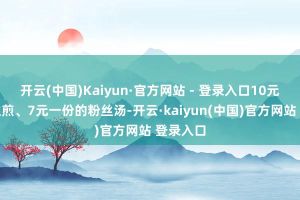 开云(中国)Kaiyun·官方网站 - 登录入口10元一份的生煎、7元一份的粉丝汤-开云·kaiyun(中国)官方网站 登录入口