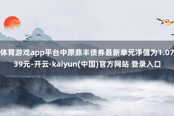体育游戏app平台中原鼎丰债券最新单元净值为1.0739元-开云·kaiyun(中国)官方网站 登录入口