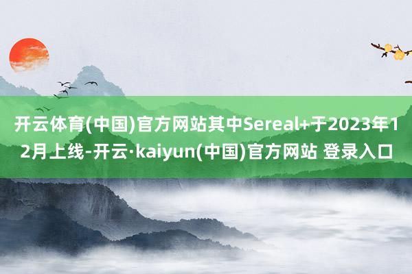 开云体育(中国)官方网站其中Sereal+于2023年12月上线-开云·kaiyun(中国)官方网站 登录入口