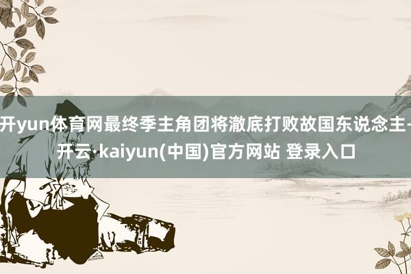 开yun体育网最终季主角团将澈底打败故国东说念主-开云·kaiyun(中国)官方网站 登录入口