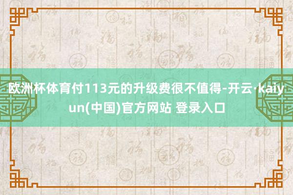 欧洲杯体育付113元的升级费很不值得-开云·kaiyun(中国)官方网站 登录入口