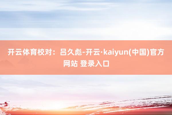 开云体育　　校对：吕久彪-开云·kaiyun(中国)官方网站 登录入口