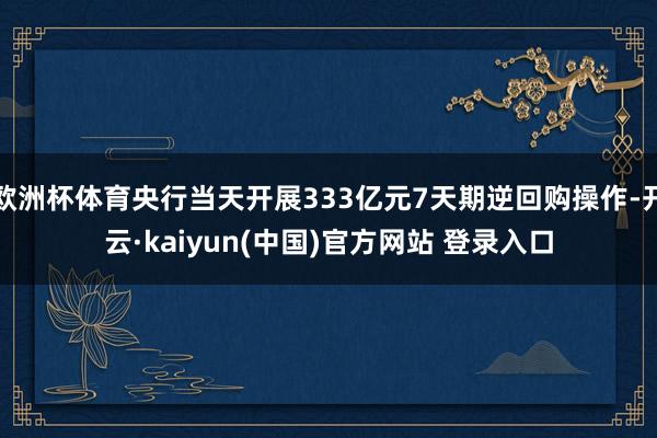 欧洲杯体育央行当天开展333亿元7天期逆回购操作-开云·kaiyun(中国)官方网站 登录入口