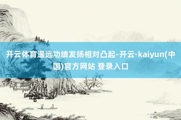 开云体育遥远功绩发扬相对凸起-开云·kaiyun(中国)官方网站 登录入口