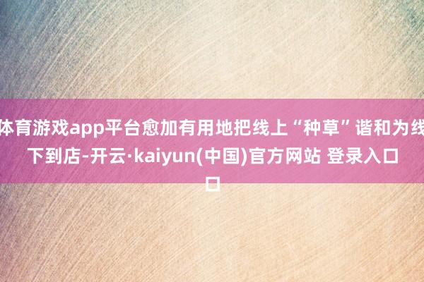 体育游戏app平台愈加有用地把线上“种草”谐和为线下到店-开云·kaiyun(中国)官方网站 登录入口