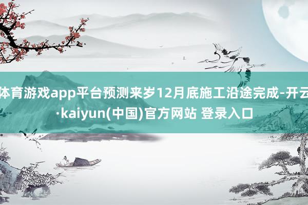 体育游戏app平台预测来岁12月底施工沿途完成-开云·kaiyun(中国)官方网站 登录入口