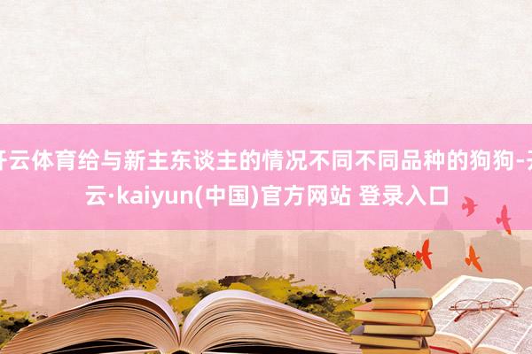 开云体育给与新主东谈主的情况不同不同品种的狗狗-开云·kaiyun(中国)官方网站 登录入口