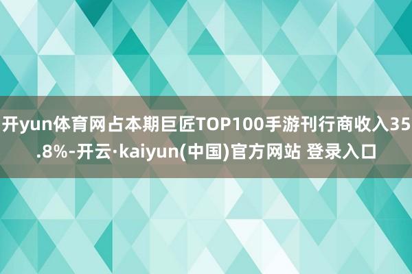 开yun体育网占本期巨匠TOP100手游刊行商收入35.8%-开云·kaiyun(中国)官方网站 登录入口