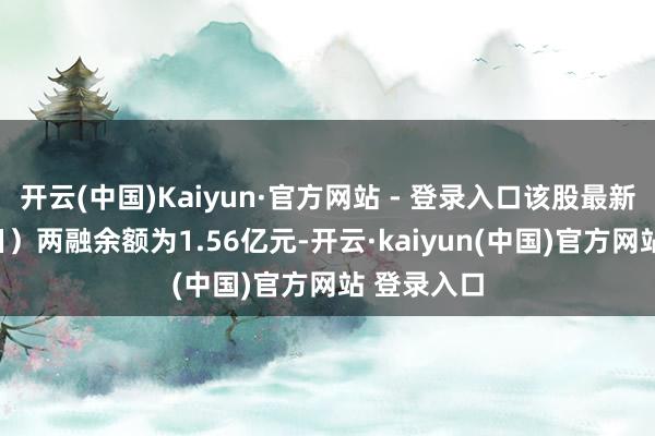 开云(中国)Kaiyun·官方网站 - 登录入口该股最新（12月9日）两融余额为1.56亿元-开云·kaiyun(中国)官方网站 登录入口