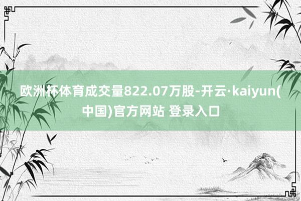 欧洲杯体育成交量822.07万股-开云·kaiyun(中国)官方网站 登录入口