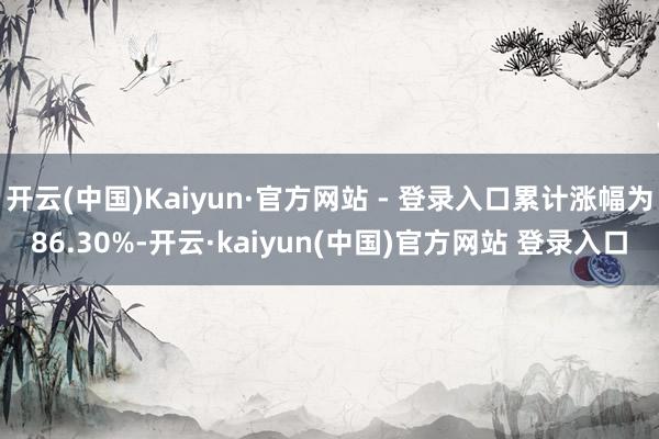 开云(中国)Kaiyun·官方网站 - 登录入口累计涨幅为86.30%-开云·kaiyun(中国)官方网站 登录入口