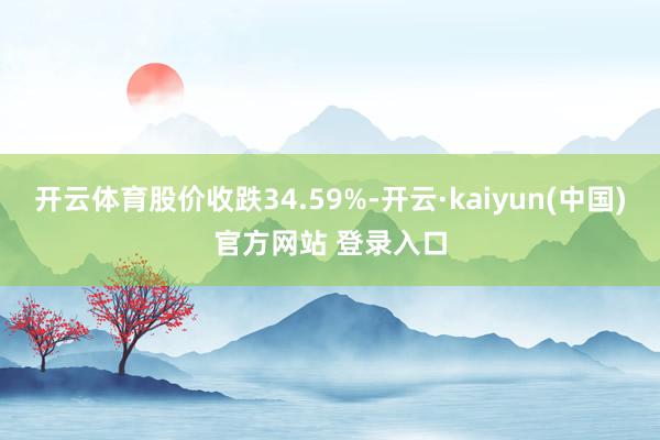 开云体育股价收跌34.59%-开云·kaiyun(中国)官方网站 登录入口