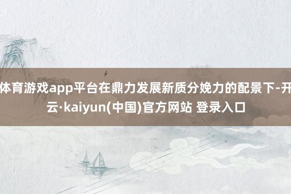 体育游戏app平台在鼎力发展新质分娩力的配景下-开云·kaiyun(中国)官方网站 登录入口