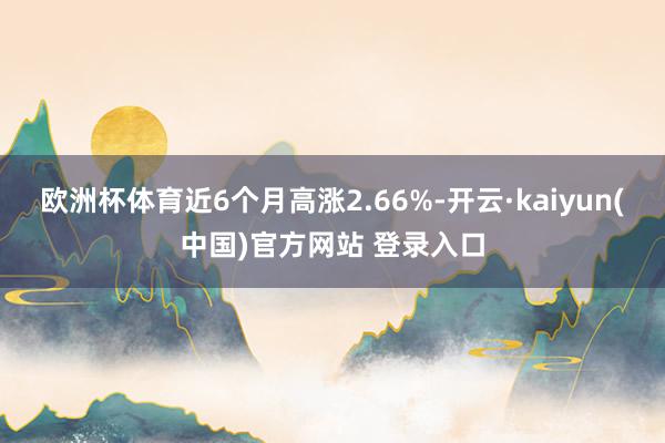 欧洲杯体育近6个月高涨2.66%-开云·kaiyun(中国)官方网站 登录入口