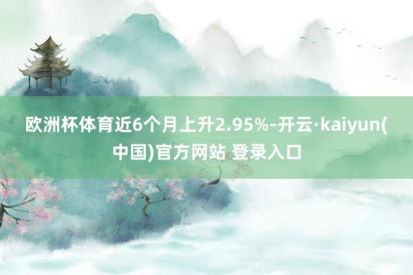 欧洲杯体育近6个月上升2.95%-开云·kaiyun(中国)官方网站 登录入口