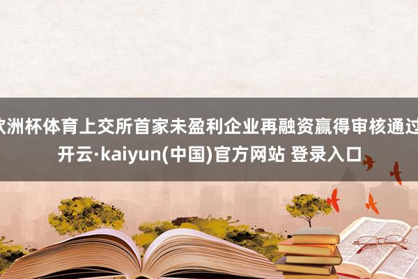 欧洲杯体育上交所首家未盈利企业再融资赢得审核通过-开云·kaiyun(中国)官方网站 登录入口