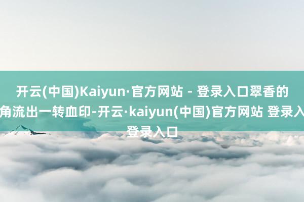 开云(中国)Kaiyun·官方网站 - 登录入口翠香的唇角流出一转血印-开云·kaiyun(中国)官方网站 登录入口