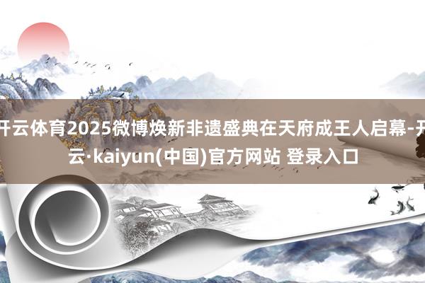 开云体育2025微博焕新非遗盛典在天府成王人启幕-开云·kaiyun(中国)官方网站 登录入口