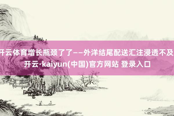 开云体育增长瓶颈了了——外洋结尾配送汇注浸透不及-开云·kaiyun(中国)官方网站 登录入口