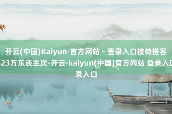 开云(中国)Kaiyun·官方网站 - 登录入口接待搭客423万东谈主次-开云·kaiyun(中国)官方网站 登录入口